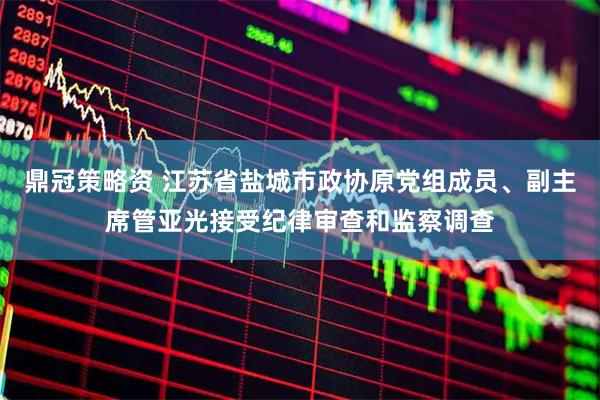 鼎冠策略资 江苏省盐城市政协原党组成员、副主席管亚光接受纪律审查和监察调查