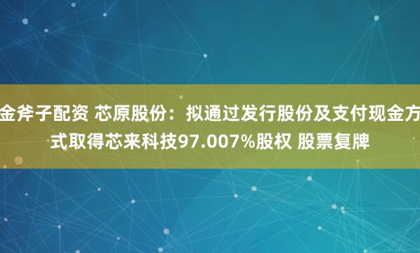 金斧子配资 芯原股份：拟通过发行股份及支付现金方式取得芯来科技97.007%股权 股票复牌