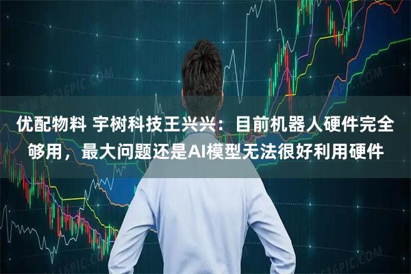 优配物料 宇树科技王兴兴：目前机器人硬件完全够用，最大问题还是AI模型无法很好利用硬件
