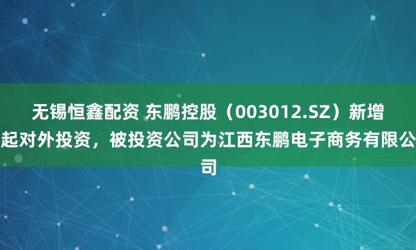无锡恒鑫配资 东鹏控股（003012.SZ）新增一起对外投资，被投资公司为江西东鹏电子商务有限公司