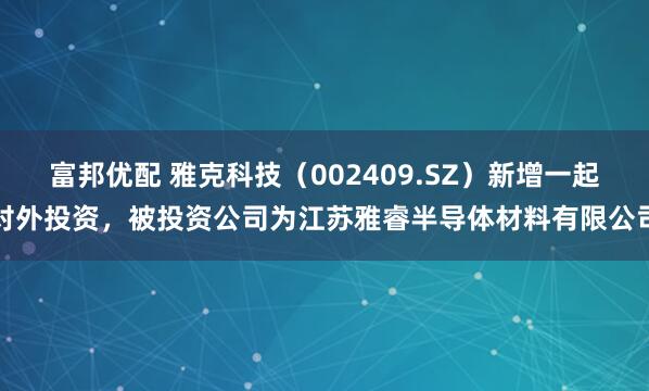 富邦优配 雅克科技（002409.SZ）新增一起对外投资，被投资公司为江苏雅睿半导体材料有限公司