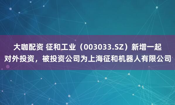 大咖配资 征和工业（003033.SZ）新增一起对外投资，被投资公司为上海征和机器人有限公司