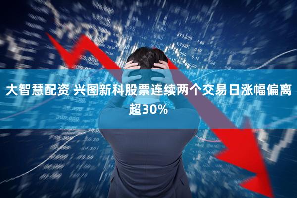 大智慧配资 兴图新科股票连续两个交易日涨幅偏离超30%