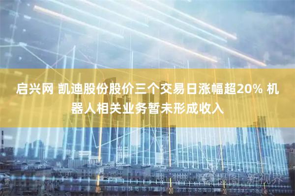 启兴网 凯迪股份股价三个交易日涨幅超20% 机器人相关业务暂未形成收入