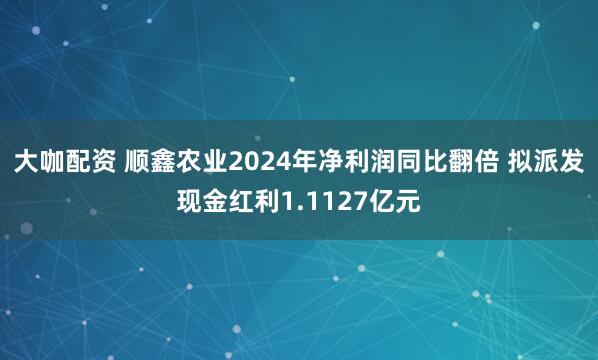 大咖配资 顺鑫农业2024年净利润同比翻倍 拟派发现金红利1.1127亿元
