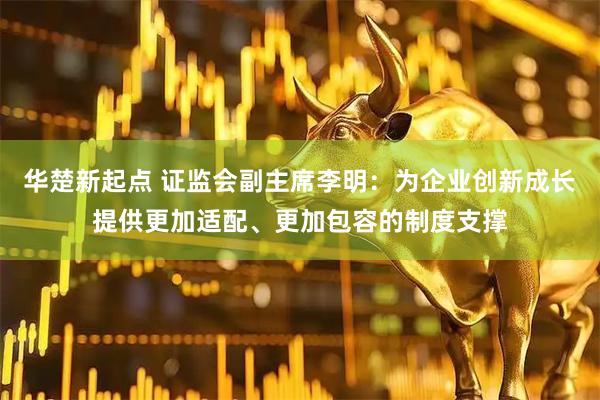 华楚新起点 证监会副主席李明：为企业创新成长提供更加适配、更加包容的制度支撑