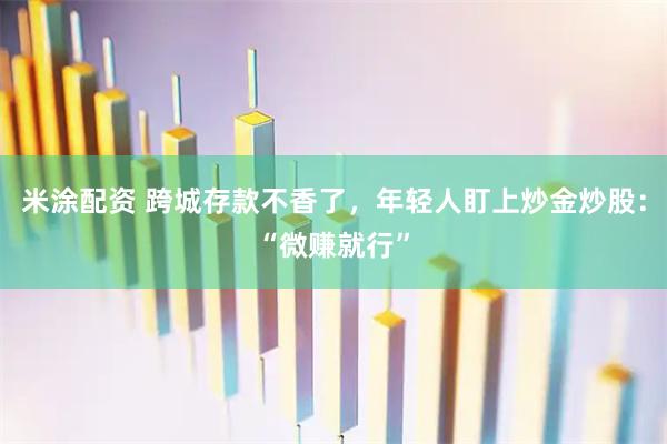 米涂配资 跨城存款不香了，年轻人盯上炒金炒股：“微赚就行”