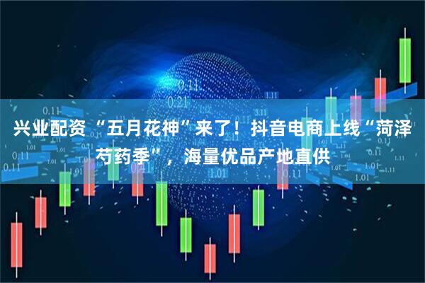 兴业配资 “五月花神”来了！抖音电商上线“菏泽芍药季”，海量优品产地直供