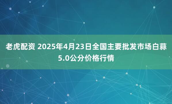 老虎配资 2025年4月23日全国主要批发市场白蒜5.0公分价格行情
