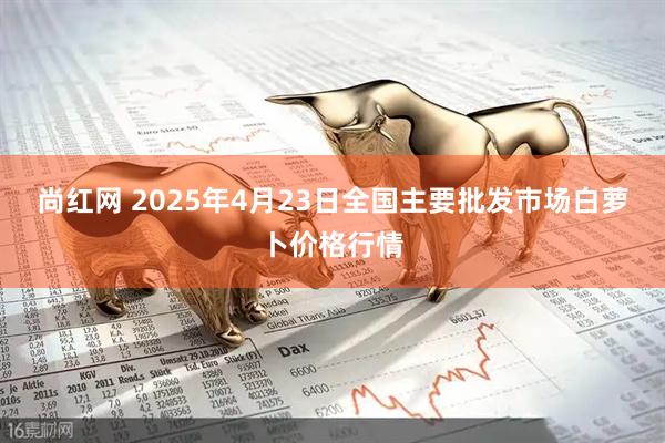 尚红网 2025年4月23日全国主要批发市场白萝卜价格行情