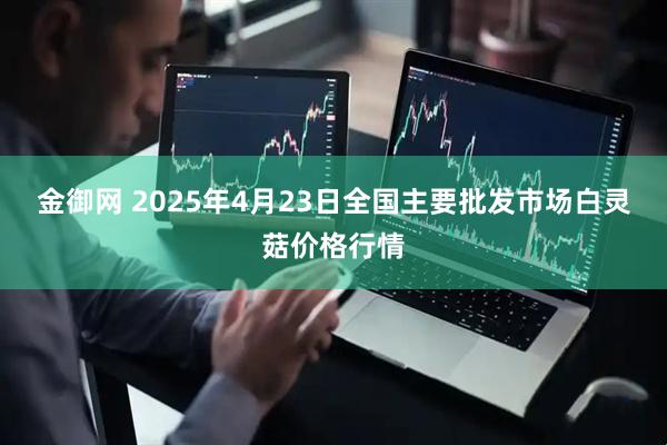 金御网 2025年4月23日全国主要批发市场白灵菇价格行情