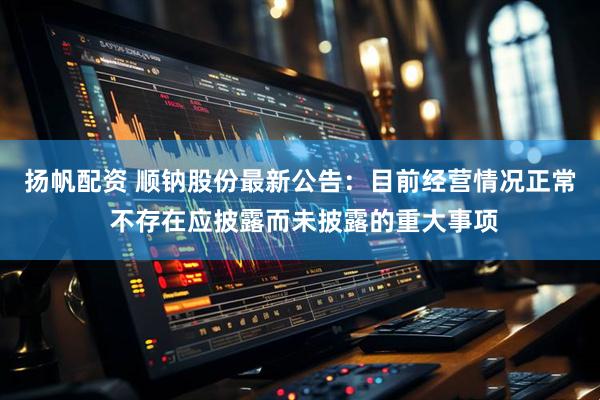 扬帆配资 顺钠股份最新公告：目前经营情况正常 不存在应披露而未披露的重大事项