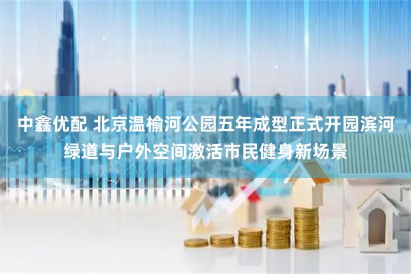 中鑫优配 北京温榆河公园五年成型正式开园滨河绿道与户外空间激活市民健身新场景