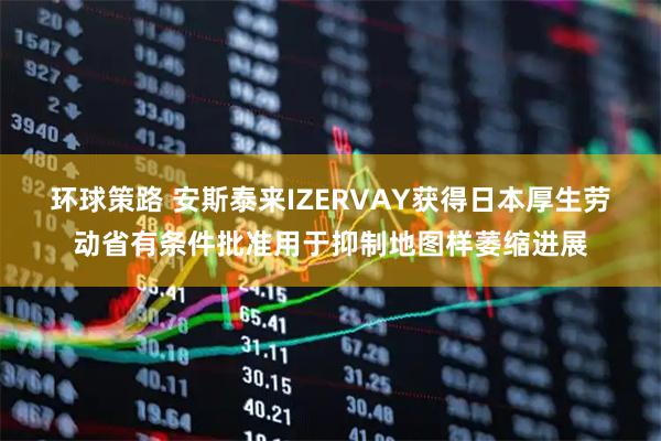 环球策路 安斯泰来IZERVAY获得日本厚生劳动省有条件批准用于抑制地图样萎缩进展