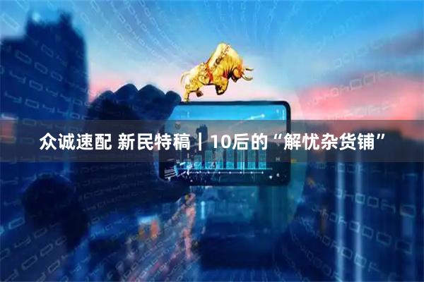众诚速配 新民特稿｜10后的“解忧杂货铺”