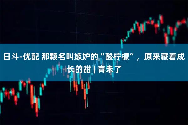日斗-优配 那颗名叫嫉妒的“酸柠檬”，原来藏着成长的甜 | 青未了