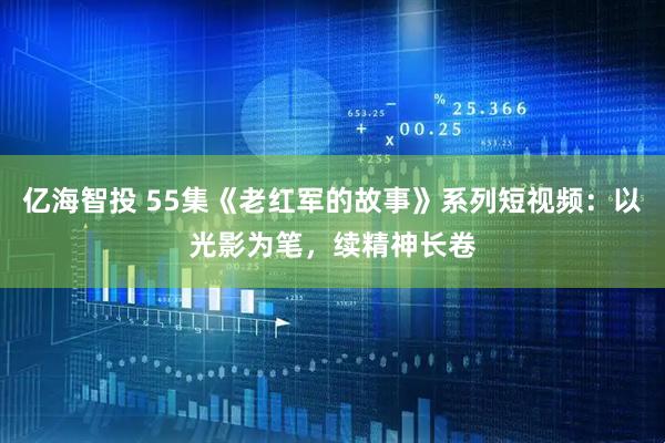 亿海智投 55集《老红军的故事》系列短视频：以光影为笔，续精神长卷