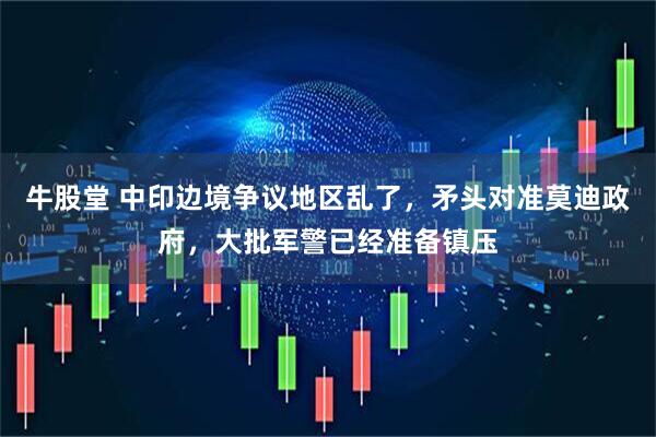 牛股堂 中印边境争议地区乱了，矛头对准莫迪政府，大批军警已经准备镇压