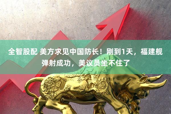 全智股配 美方求见中国防长！刚到1天，福建舰弹射成功，美议员坐不住了