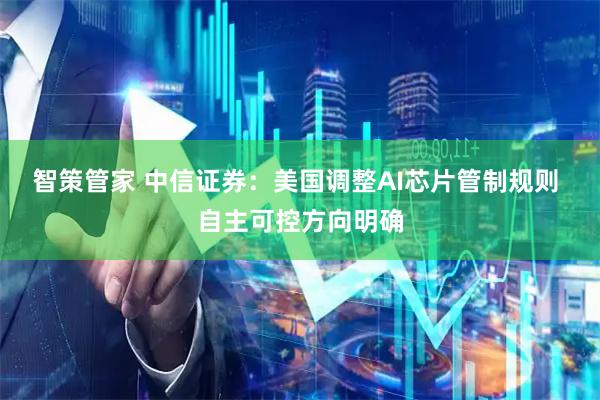 智策管家 中信证券：美国调整AI芯片管制规则 自主可控方向明确