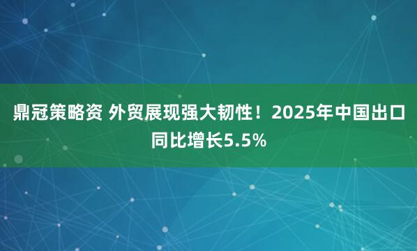 鼎冠策略资 外贸展现强大韧性！2025年中国出口同比增长5.5%