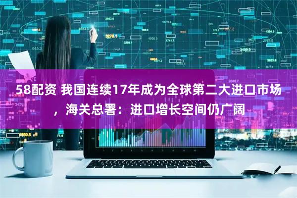 58配资 我国连续17年成为全球第二大进口市场，海关总署：进口增长空间仍广阔