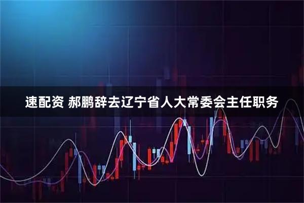 速配资 郝鹏辞去辽宁省人大常委会主任职务