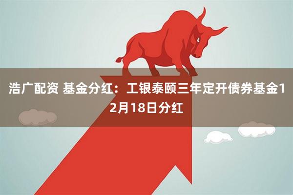 浩广配资 基金分红：工银泰颐三年定开债券基金12月18日分红