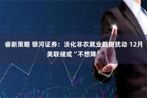 睿新策略 银河证券：淡化非农就业数据扰动 12月美联储或“不想降”