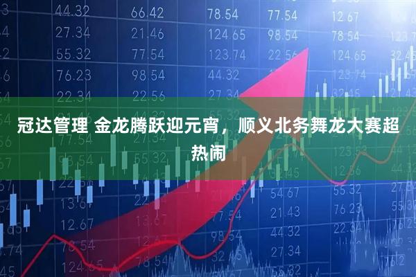 冠达管理 金龙腾跃迎元宵，顺义北务舞龙大赛超热闹