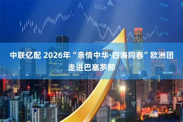 中联亿配 2026年“亲情中华·四海同春”欧洲团走进巴塞罗那