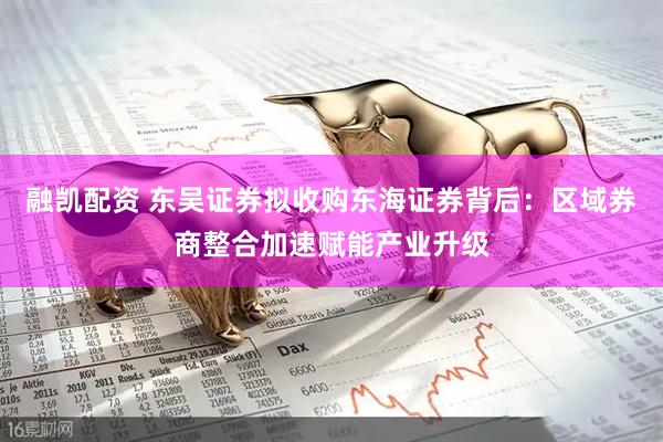 融凯配资 东吴证券拟收购东海证券背后：区域券商整合加速赋能产业升级