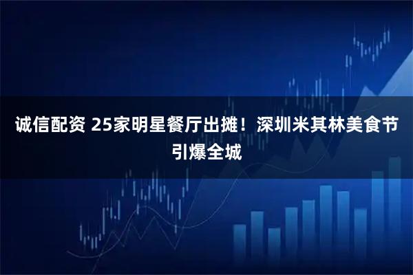 诚信配资 25家明星餐厅出摊！深圳米其林美食节引爆全城