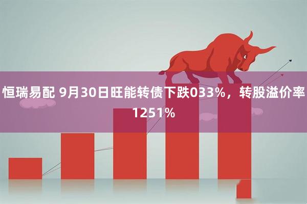 恒瑞易配 9月30日旺能转债下跌033%，转股溢价率1251%